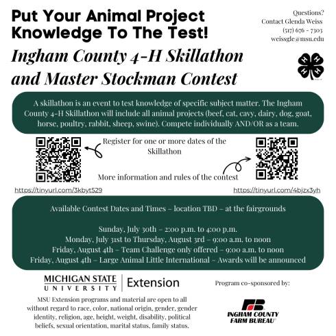 Put Your Animal Project Knowledge To The Test! Ingham County 4-H Skillathon and Master Stockman Contest. Questions? Contact Glenda Weiss (517) 676 - 7303 weissgle@msu.ed. A skillathon is an event to test knowledge of specific subject matter. The Ingham County 4-H Skillathon will include all animal projects (beef, cat, cavy, dairy, dog, goat, horse, poultry, rabbit, sheep, swine). Compete individually AND/OR as a team. Register for one or more dates of the Skillathon (https://tinyurl.com/3kbyt529). More information and rules of the contest (https://tinyurl.com/4bjzx3yh). Available Contest Dates and Times – location TBD – at the fairgrounds. Sunday, July 30th – 2:00 p.m. to 4:00 p.m. Monday, July 31st to Thursday, August 3rd – 9:00 a.m. to noon. Friday, August 4th – Team Challenge only offered – 9:00 a.m. to noon. Friday, August 4th – Large Animal Little International – Awards will be announced. Michigan State University Extension logo. MSU Extension programs and material are open to all without regard to race, color, national origin, gender, gender identity, religion, age, height, weight, disability, political beliefs, sexual orientation, marital status, family status. Program co-sponsored by Ingham County Farm Bureau. Ingham County Farm Bureau logo. 4-H cloverleaf logo in the top right corner.