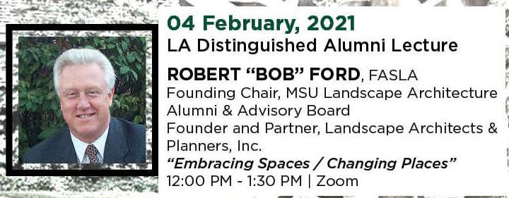 04 February, 2021. LA Distinguished Alumni Lecture. ROBERT “BOB” FORD, FASLA, Founding Chair, MSU Landscape Architecture Alumni & Advisory Board, and Founder and Partner, Landscape Architects & Planners, Inc. “Embracing Spaces / Changing Places.” 12:00 PM - 1:30 PM. | Zoom.