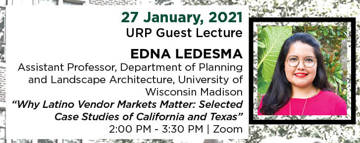 27 January, 2021. URP Guest Lecture. EDNA LEDESMA, Assistant Professor, Department of Planning and Landscape Architecture, University of Wisconsin Madison. “Why Latino Vendor Markets Matter: Selected Case Studies of California and Texas.” 2:00 PM - 3:30 PM. | Zoom.