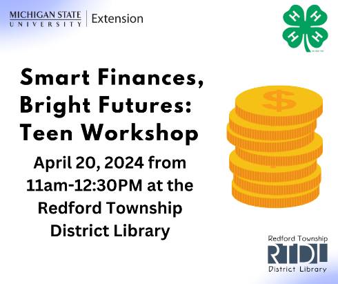 Graphic with a stack of coins next to the words Smart Finances, Bright Futures Teen Workshop. April 20, 2024 from 11am-12:30pm at the Redford Township District Library. Also has a 4-H clover logo, Michigan State University Extension logo, and Redford Township District Library logo on the graphic.