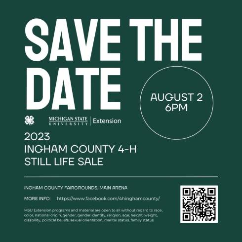 save the date. 4-h four leaf clover logo. Michigan State University Extension logo. August 2. 6pm. 2023 Ingham County 4-H Still Life Sale. Ingham County Fairgrounds, Main Arena. More info: https://www.facebook.com/4hinghamcounty/. MSU Extension programs and material are open to all without regard to race, color, national origin, gender, gender identity, religion, age, height, weight, disability, political beliefs, sexual orientation, marital status, family status.