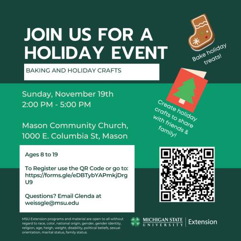 Join us for a holiday event. Baking and Holiday crafts. Ages 8 to 19. To Register use the QR Code or go to: https://forms.gle/eDBTybYAPmkjDrgU9. Questions? Email Glenda at weissgle@msu.edu. MSU Extension programs and material are open to all without regard to race, color, national origin, gender, gender identity, religion, age, height, weight, disability, political beliefs, sexual orientation, marital status, family status.