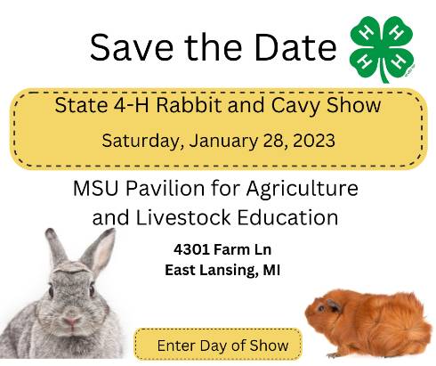 Title says Save the Date. 4-H four leaf clover logo at the top right corner. State 4-H Rabbit and Cavy Show. Saturday, January 28, 2023. MSU Pavilion for Agriculture and Livestock Education. 4301 Farm Lane, Lansing, MI 48910. Enter day of show. Picture of rabbit bottom left corner. Picture of cavy bottom right corner.
