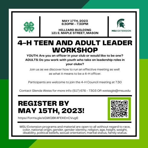 Top left corner has 4-h cloverleaf logo. Top Right corner MSU Extension helmet logo. May 17th, 2023. 6:30pm - 7:30pm. Hilliard Building. 121 E. Maple street, Mason. 4-H Teen and Adult Leader Workshop. YOUTH: Are you an officer in your club or would like to be one? ADULTS: Do you work with youth who take on leadership roles in your clubs? Join us as we discover how to run an effective meeting as well as what it means to be a 4-H officer. Participants are welcome to join the 4-H Council meeting at 7:30. Contact Glenda Weiss for more info: (517) 676 - 7303 OR weissgle@msu.edu. Register by May 15th, 2023! https://forms.gle/sGWQBK4FEKEnCVug6. QR code linked to registration link. MSU Extension programs and material are open to all without regard to race, color, national origin, gender, gender identity, religion, age, height, weight, disability, political beliefs, sexual orientation, marital status, family status.