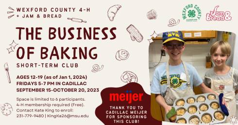 Club promotion graphic. Hosting Organizations: Wexford County 4-H and Jam & Bread. Logos.

The Business of Baking Short-Term Club is open to youth ages 12-19, based on January1, 2024. The Club meets Fridays at 5-7 pm in Cadillac from September 15 - October 20. Free 4-H Membership required to participate. Contact Kate King at 231-779-9480 or Kingka26@msu.edu

Thank you to Cadillac Meijer for sponsoring this club. 
Image: 2 4-H members in aprons holding a pan with rolled dough on it.