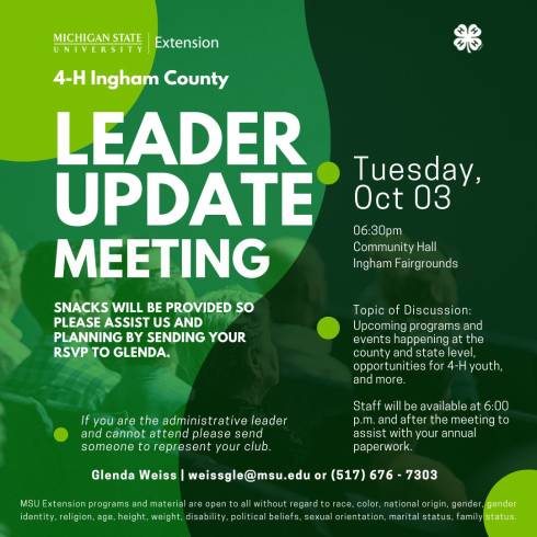white Michigan State University Extension Logo. white 4-h clover logo. 4-H Ingham County Leader Update Meeting. Snacks will be provided so please assist us and planning by sending your RSVP to Glenda. If you are the administrative leader and cannot attend please send someone to represent your club. Tuesday, Oct 03 06:30pm, Community Hall, Ingham Fairgrounds. Topic of Discussion: Upcoming programs and events happening at the county and state level, opportunities for 4-H youth, and more. Staff will be available at 6:00 p.m. and after the meeting to assist with your annual paperwork.