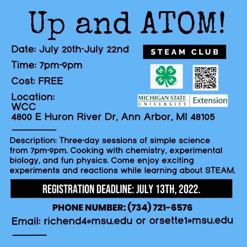 Blue social media graphic
Reads: Up and Atom!
Date: July 20th-July 22nd
STEAM CLUB
Time: 7pm-9pm
Cost: FREE
Location:
WCC
4800 E Huron River Dr, Ann Arbor, MI 48105
Description: Three-day sessions of simple science
from 7pm-9pm. Cooking with chemistry, experimental
biology, and fun physics. Come enjoy exciting
experiments and reactions while learning about STEAM.
REGISTRATION DEADLINE: JULY 13TH. 2022.
PHONE NUMBER: (734) 721-6576
Email: richend4emsu.edu or orsettelemsu.edu
