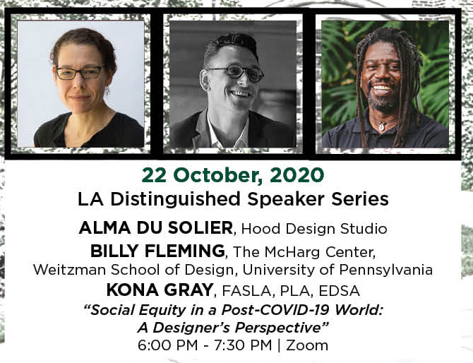 22 October, 2020. LA Distinguished Speaker Series. Alma Du Solier, Hood Design Studio. Billy Fleming, The McHarg Center,  Weitzman School of Design, University of Pennsylvania. Kona Gray, FASLA, PLA, EDSA. “Social Equity in a Post-COVID-19 World: A Designer’s Perspective.” 6:00 PM - 7:30 PM. | Zoom.